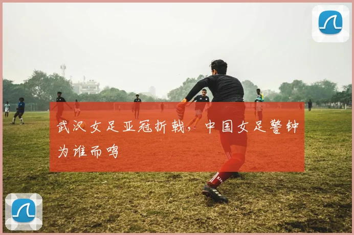 武汉女足亚冠折戟,中国女足警钟为谁而鸣