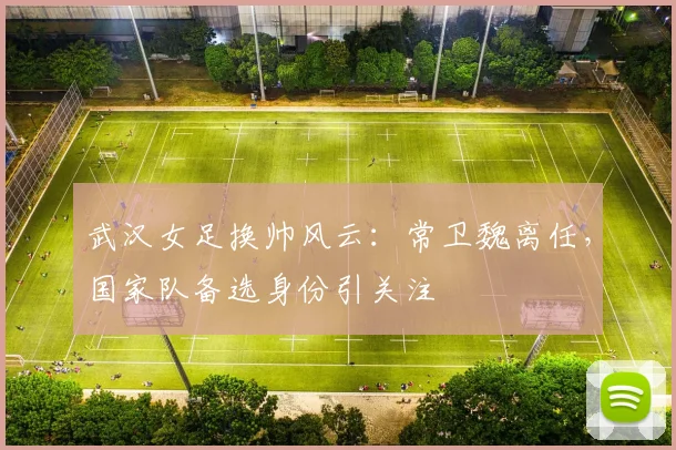 武汉女足换帅风云:常卫魏离任,国家队备选身份引关注