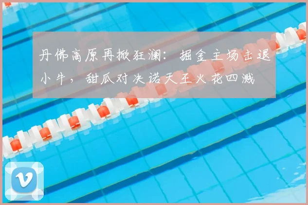 丹佛高原再掀狂澜：掘金主场击退小牛，甜瓜对决诺天王火花四溅