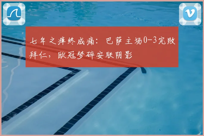 七年之痒终成痛：巴萨主场0-3完败拜仁，欧冠梦碎安联阴影