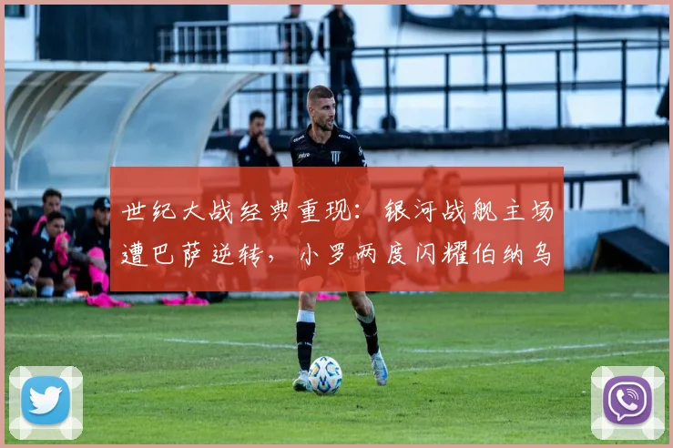 世纪大战经典重现:银河战舰主场遭巴萨逆转,小罗两度闪耀伯纳乌