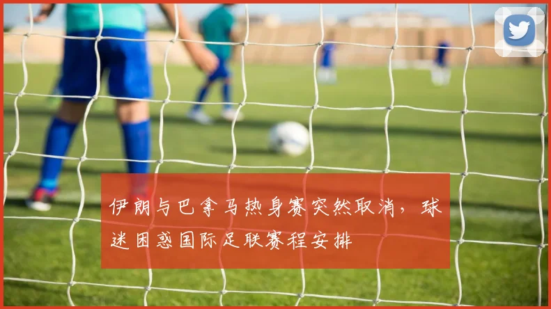 伊朗与巴拿马热身赛突然取消，球迷困惑国际足联赛程安排