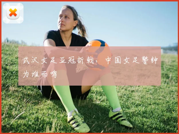武汉女足亚冠折戟,中国女足警钟为谁而鸣