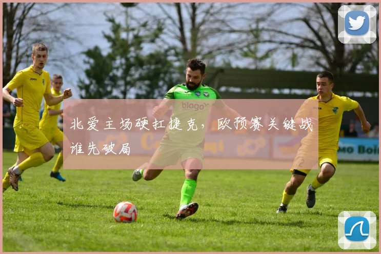 北爱主场硬扛捷克，欧预赛关键战谁先破局